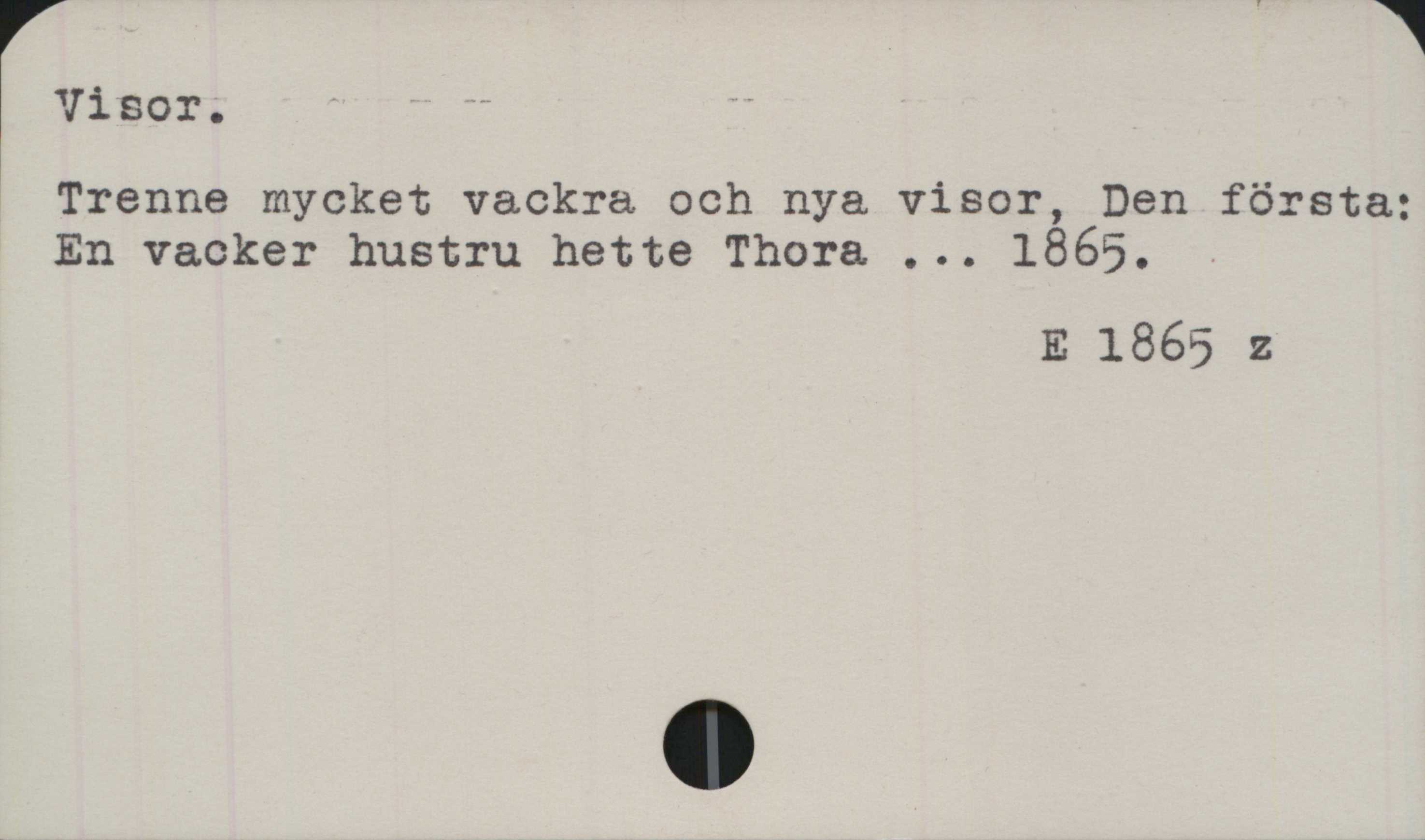 Visor Visor.
Trenne mycket vackra och nya visor, Den första:
En vacker hustru hette Thora ... 1865.

E 1865 z